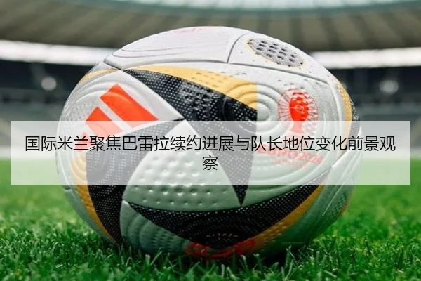 国际米兰聚焦巴雷拉续约进展与队长地位变化前景观察