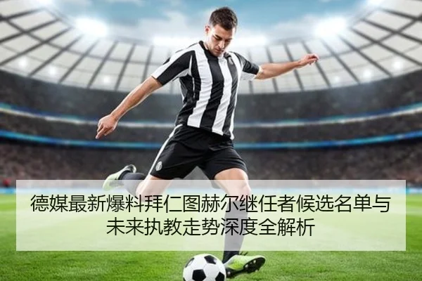 德媒最新爆料拜仁图赫尔继任者候选名单与未来执教走势深度全解析