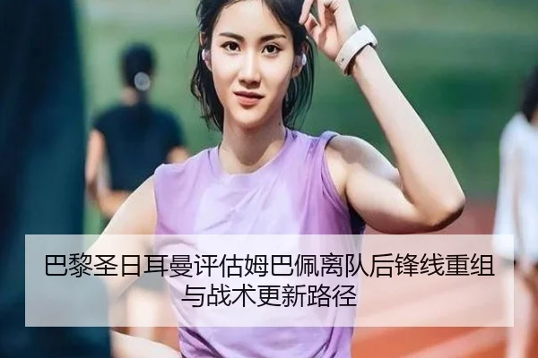 巴黎圣日耳曼评估姆巴佩离队后锋线重组与战术更新路径